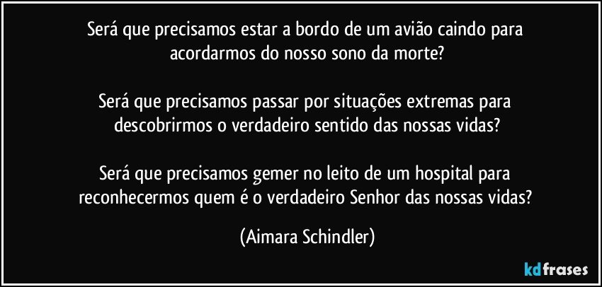 Será que precisamos estar a bordo de um avião caindo para acordarmos do nosso sono da morte?

Será que precisamos passar por situações extremas para descobrirmos o verdadeiro sentido das nossas vidas?

Será que precisamos gemer no leito de um hospital para reconhecermos quem é o verdadeiro Senhor das nossas vidas? (Aimara Schindler)