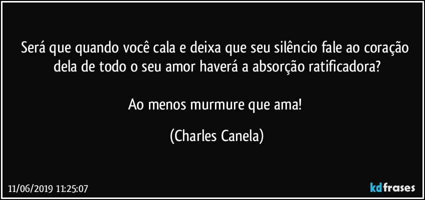 Será que quando você cala e deixa que seu silêncio fale ao coração dela de todo o seu amor haverá a absorção ratificadora?

Ao menos murmure que ama! (Charles Canela)