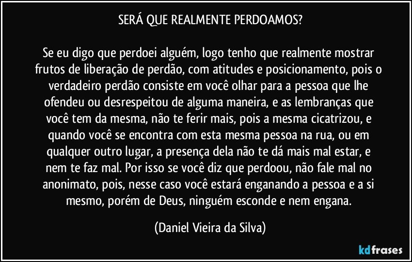 SERÁ QUE REALMENTE PERDOAMOS?

Se eu digo que perdoei alguém, logo tenho que realmente mostrar frutos de liberação de perdão, com atitudes e posicionamento, pois o verdadeiro perdão consiste em você olhar para a pessoa que lhe ofendeu ou desrespeitou de alguma maneira, e as lembranças que você tem da mesma, não te ferir mais, pois a mesma cicatrizou, e quando você se encontra com esta mesma pessoa na rua, ou em qualquer outro lugar, a presença dela não te dá mais mal estar, e nem te faz mal. Por isso se você diz que perdoou, não fale mal no anonimato, pois, nesse caso você estará enganando a pessoa e a si mesmo, porém de Deus, ninguém esconde e nem engana. (Daniel Vieira da Silva)