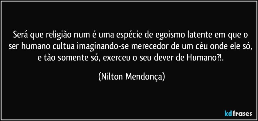 Será que religião num é uma espécie de egoismo latente em que o ser humano cultua imaginando-se merecedor de um céu onde ele só, e tão somente só, exerceu o seu dever de Humano?!. (Nilton Mendonça)