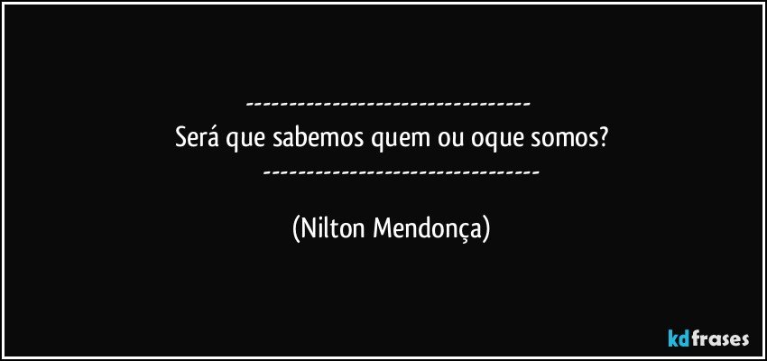 --- 
Será que sabemos quem ou oque somos?
                --- (Nilton Mendonça)