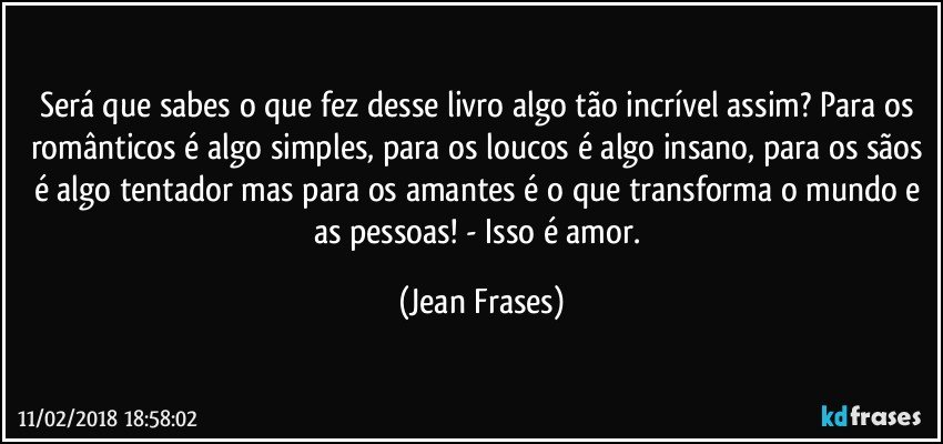 Será que sabes o que fez desse livro algo tão incrível assim? Para os românticos é algo simples, para os loucos é algo insano, para os sãos é algo tentador mas para os amantes é o que transforma o mundo e as pessoas! - Isso é amor. (Jean Frases)