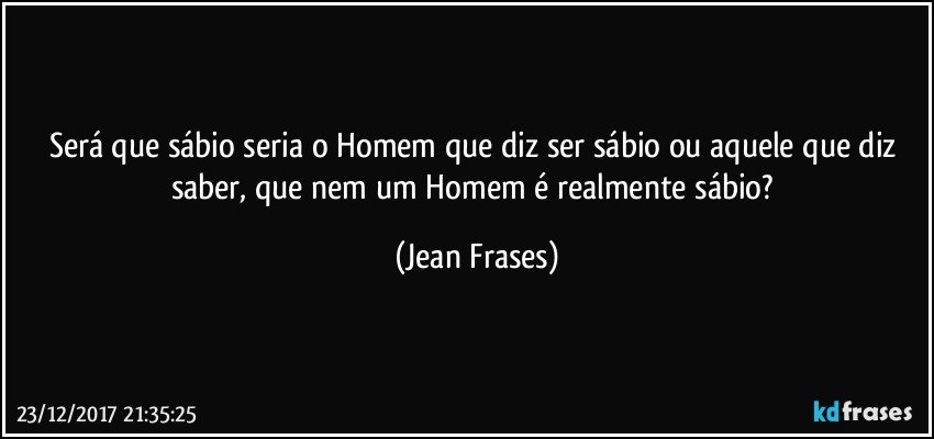 Será que sábio seria o Homem que diz ser sábio ou aquele que diz saber, que nem um Homem é realmente sábio? (Jean Frases)