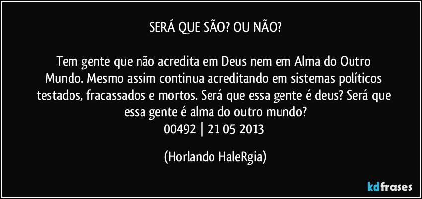 SERÁ QUE SÃO? OU NÃO?

Tem gente que não acredita em Deus nem em Alma do Outro Mundo. Mesmo assim continua acreditando em sistemas políticos testados, fracassados e mortos. Será que essa gente é deus? Será que essa gente é alma do outro mundo?
00492 | 21/05/2013 (Horlando HaleRgia)