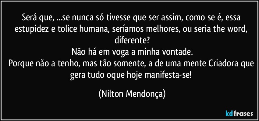 Será que, ...se nunca só tivesse que ser assim, como se é, essa estupidez e tolice humana, seríamos melhores, ou seria the word, diferente?
Não há em voga a minha vontade.
Porque não a tenho, mas tão somente, a de uma mente Criadora que gera tudo oque hoje manifesta-se! (Nilton Mendonça)