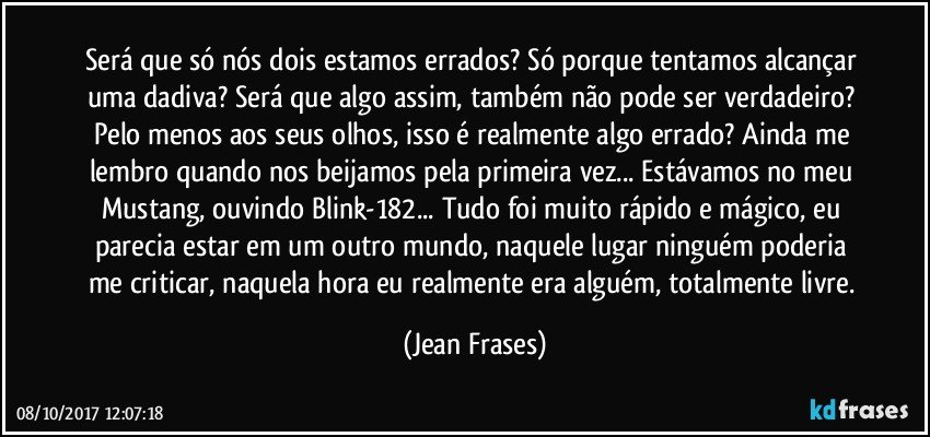 Será que só nós dois estamos errados? Só porque tentamos alcançar uma dadiva? Será que algo assim, também não pode ser verdadeiro? Pelo menos aos seus olhos, isso é realmente algo errado? Ainda me lembro quando nos beijamos pela primeira vez... Estávamos no meu Mustang, ouvindo Blink-182... Tudo foi muito rápido e mágico, eu parecia estar em um outro mundo, naquele lugar ninguém poderia me criticar, naquela hora eu realmente era alguém, totalmente livre. (Jean Frases)