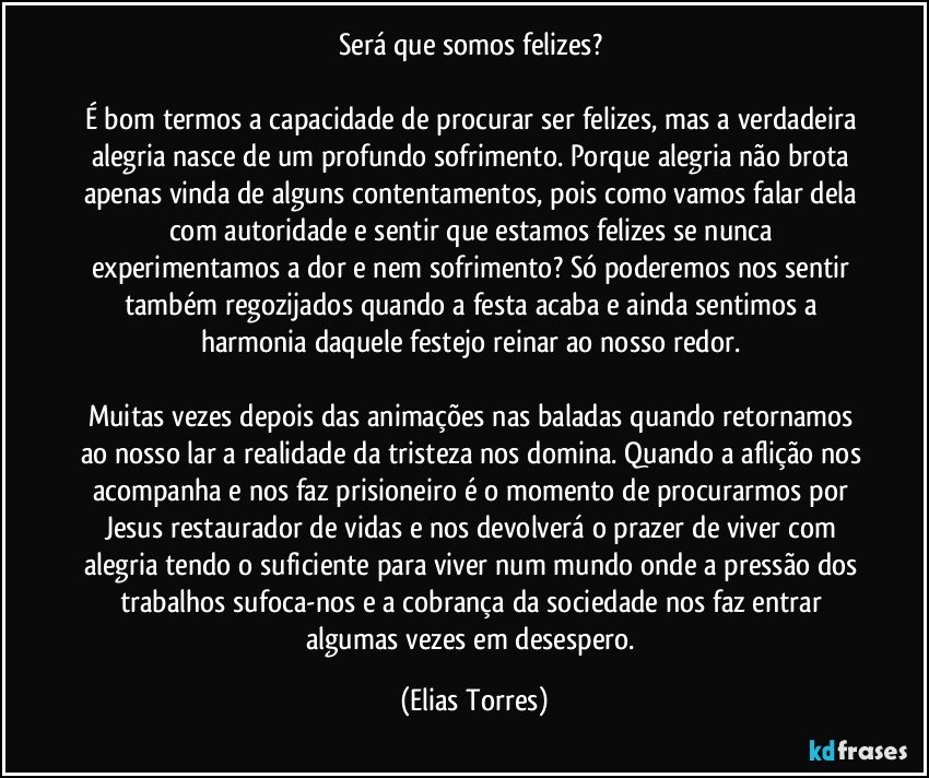 Será que somos felizes? 

É bom termos a capacidade de procurar ser felizes, mas a verdadeira alegria nasce de um profundo sofrimento. Porque alegria não brota apenas vinda de alguns contentamentos, pois como vamos falar dela com autoridade e sentir que estamos felizes se nunca experimentamos a dor e nem sofrimento? Só poderemos nos sentir também regozijados quando a festa acaba e ainda sentimos a harmonia daquele festejo reinar ao nosso redor. 

Muitas vezes depois das animações nas baladas quando retornamos ao nosso lar a realidade da tristeza nos domina. Quando a aflição nos acompanha e nos faz prisioneiro é o momento de procurarmos por Jesus restaurador de vidas e nos devolverá o prazer de viver com alegria tendo o suficiente para viver num mundo onde a pressão dos trabalhos sufoca-nos e a cobrança da sociedade nos faz entrar algumas vezes em desespero. (Elias Torres)