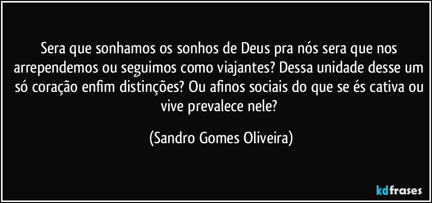 Sera que sonhamos os sonhos de Deus pra nós sera que nos arrependemos ou seguimos como viajantes? Dessa unidade desse um só coração enfim distinções? Ou afinos sociais do que se és cativa ou vive prevalece nele? (Sandro Gomes Oliveira)