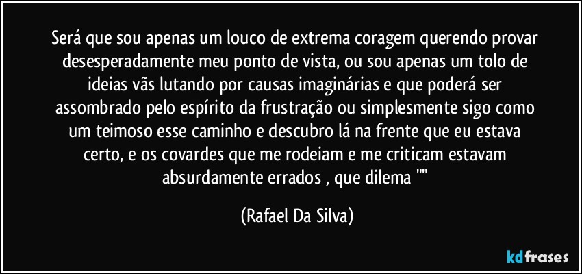 Será que sou apenas um louco de extrema coragem querendo provar desesperadamente meu ponto de vista, ou sou apenas um tolo de ideias vãs lutando por causas imaginárias e que poderá ser assombrado pelo espírito da frustração  ou simplesmente sigo como um teimoso esse caminho e descubro lá na frente que eu estava certo, e os covardes que me rodeiam e me criticam estavam absurdamente errados , que dilema "" (Rafael Da Silva)