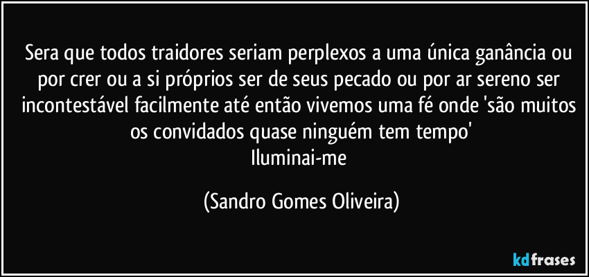 Sera que todos traidores seriam perplexos a uma única ganância ou por crer ou a si próprios ser de seus pecado ou por ar sereno ser incontestável facilmente até então vivemos uma fé onde 'são muitos os convidados quase ninguém tem tempo'
Iluminai-me (Sandro Gomes Oliveira)