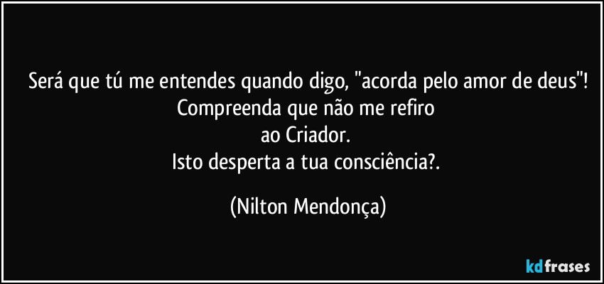 ⁠⁠
Será que tú me entendes quando digo, "acorda pelo amor de deus"!
Compreenda que não me refiro 
ao Criador. 
Isto desperta a tua consciência?. (Nilton Mendonça)