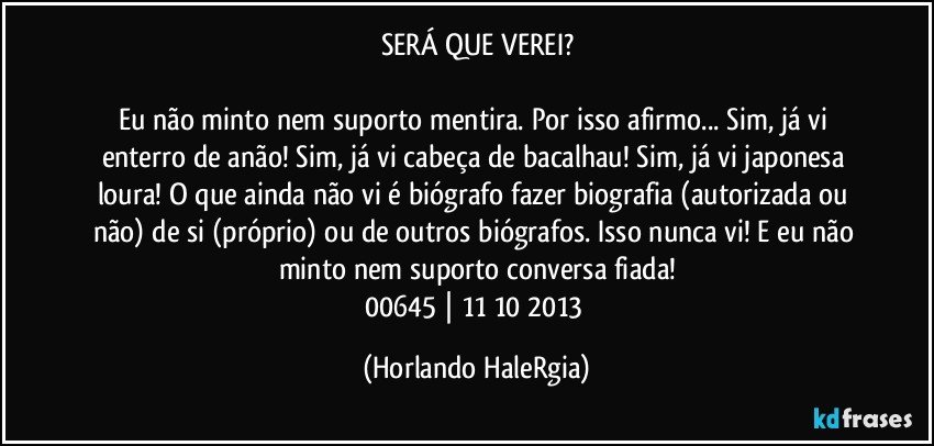 SERÁ QUE VEREI?

Eu não minto nem suporto mentira. Por isso afirmo... Sim, já vi enterro de anão! Sim, já vi cabeça de bacalhau! Sim, já vi japonesa loura! O que ainda não vi é biógrafo fazer biografia (autorizada ou não) de si (próprio) ou de outros biógrafos. Isso nunca vi! E eu não minto nem suporto conversa fiada!
00645 | 11/10/2013 (Horlando HaleRgia)