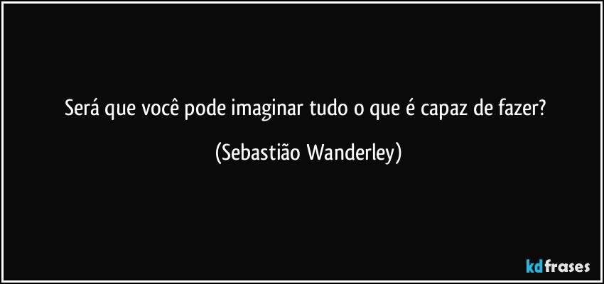 Será que você pode imaginar tudo o que é capaz de fazer? (Sebastião Wanderley)