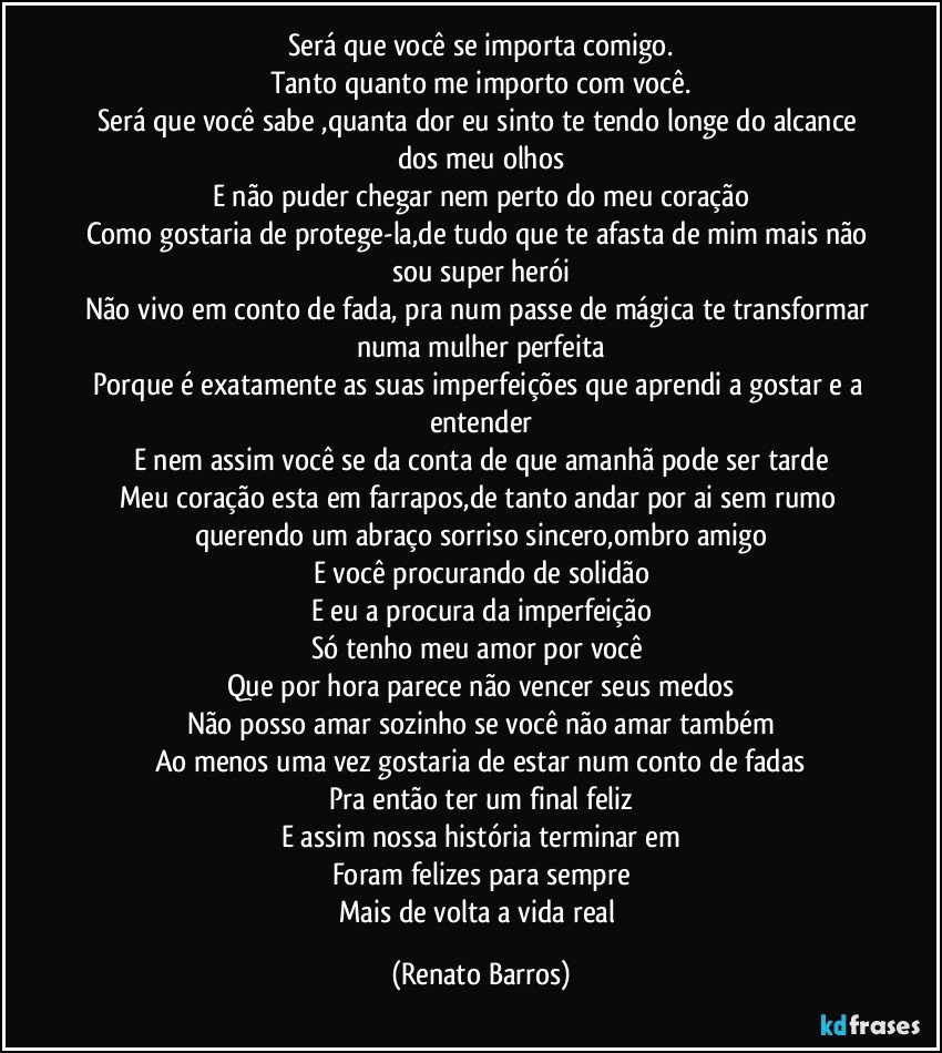 Será que você se importa comigo.
Tanto quanto me importo com você.
Será que você sabe ,quanta dor eu sinto te tendo longe do alcance dos meu olhos
E não puder chegar nem perto do meu coração
Como gostaria de protege-la,de tudo que te afasta de mim mais não sou super herói
Não vivo em conto de fada, pra num passe de mágica te transformar numa mulher perfeita
Porque é exatamente as suas imperfeições que aprendi a gostar e a entender
E nem assim você se da conta de que amanhã pode ser tarde
Meu coração esta em farrapos,de tanto andar por ai sem rumo querendo um abraço sorriso sincero,ombro amigo
E você procurando de solidão
E eu a procura da imperfeição
Só tenho meu amor por você 
Que por hora parece não vencer seus medos
Não posso amar sozinho se você não amar também
Ao menos uma vez gostaria de estar num conto de fadas
Pra então ter um final feliz
E assim nossa história terminar em
Foram felizes para sempre
Mais de volta a vida real (Renato Barros)