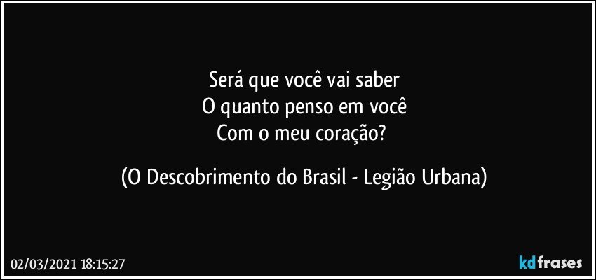 Será que você vai saber
O quanto penso em você
Com o meu coração? (O Descobrimento do Brasil - Legião Urbana)