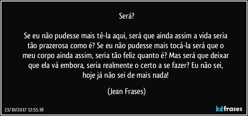 Será?

Se eu não pudesse mais tê-la aqui, será que ainda assim a vida seria tão prazerosa como é? Se eu não pudesse mais tocá-la será que o meu corpo ainda assim, seria tão feliz quanto é? Mas será que deixar que ela vá embora, seria realmente o certo a se fazer? Eu não sei, hoje já não sei de mais nada! (Jean Frases)