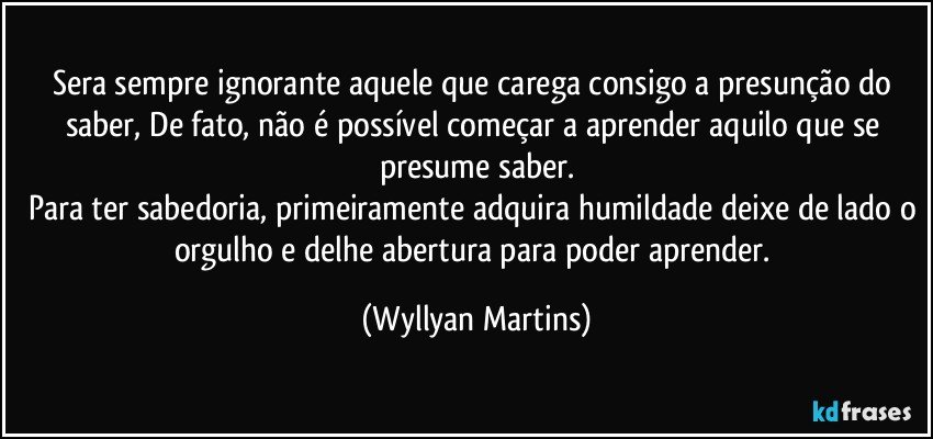 Sera sempre ignorante aquele que carega consigo a presunção do saber, De fato, não é possível começar a aprender aquilo que se presume saber.
Para ter sabedoria, primeiramente adquira humildade deixe de lado o orgulho e delhe abertura para poder aprender. (Wyllyan Martins)