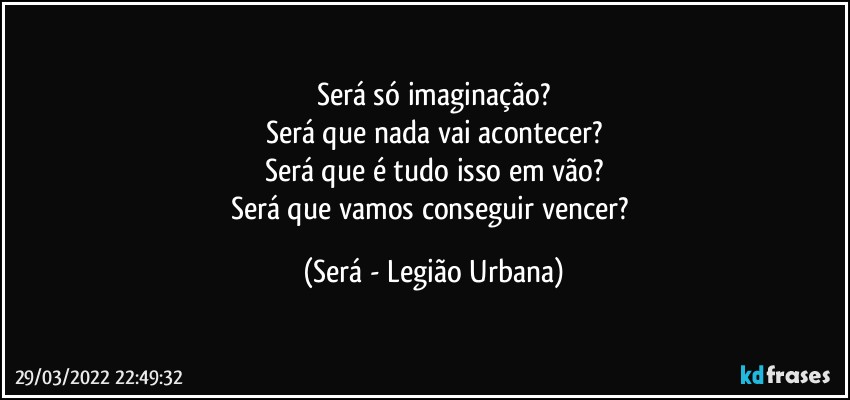 Será só imaginação?
Será que nada vai acontecer?
Será que é tudo isso em vão?
Será que vamos conseguir vencer? (Será - Legião Urbana)