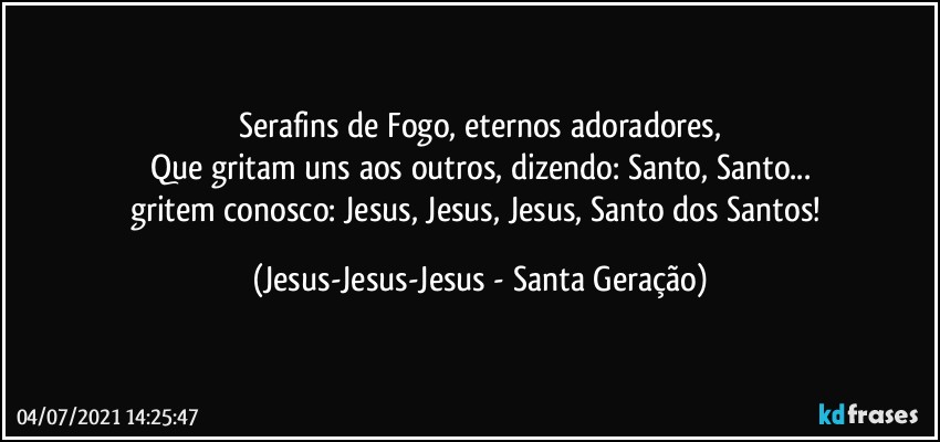 Serafins de Fogo, eternos adoradores,
Que gritam uns aos outros, dizendo: Santo, Santo...
gritem conosco: Jesus, Jesus, Jesus, Santo dos Santos! (Jesus-Jesus-Jesus - Santa Geração)