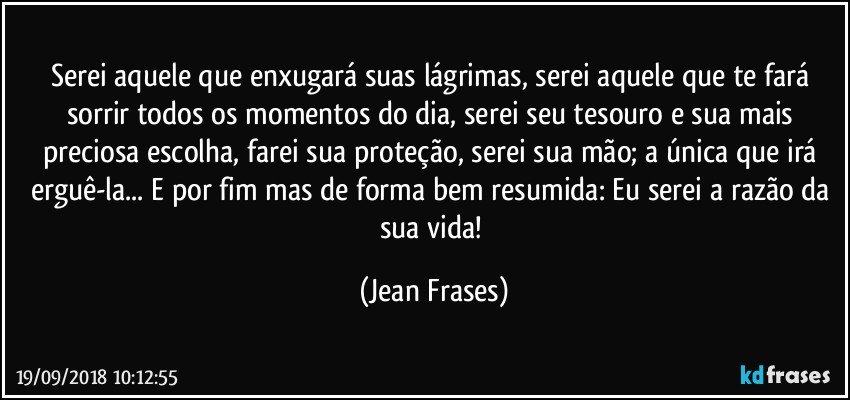 Serei aquele que enxugará suas lágrimas, serei aquele que te fará sorrir todos os momentos do dia, serei seu tesouro e sua mais preciosa escolha, farei sua proteção, serei sua mão; a única que irá erguê-la... E por fim mas de forma bem resumida: Eu serei a razão da sua vida! (Jean Frases)