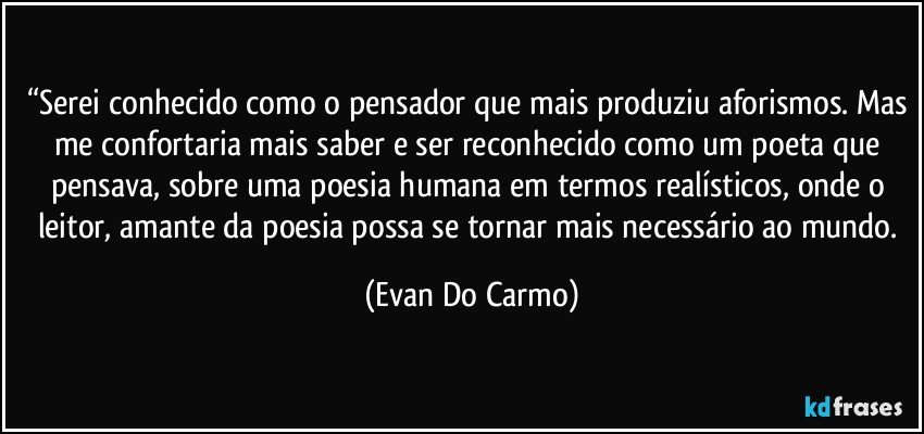 “Serei conhecido como o pensador que mais produziu aforismos. Mas me confortaria mais saber e ser reconhecido como um poeta que pensava, sobre uma poesia humana em termos realísticos, onde o leitor, amante da poesia possa se tornar mais necessário ao mundo. (Evan Do Carmo)