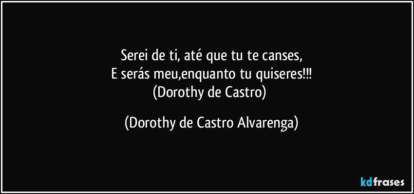 Serei de ti, até que tu te canses,
E serás meu,enquanto tu quiseres!!!
(Dorothy de Castro) (Dorothy de Castro Alvarenga)