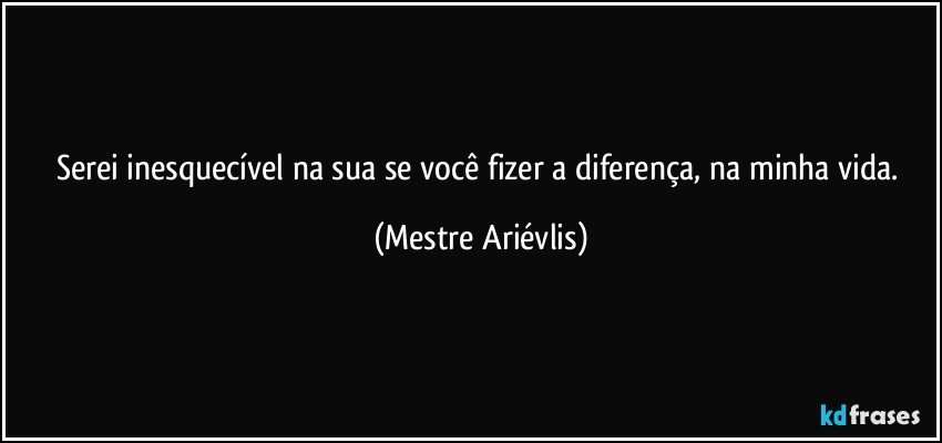 Serei inesquecível na sua se você fizer a diferença, na minha vida. (Mestre Ariévlis)