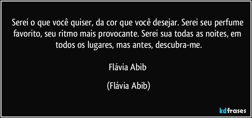 Serei o que você quiser, da cor que você desejar. Serei seu perfume favorito, seu ritmo mais provocante. Serei sua todas as noites, em todos os lugares, mas antes, descubra-me.

Flávia Abib (Flávia Abib)