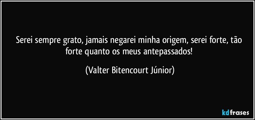 Serei sempre grato, jamais negarei minha origem, serei forte, tão forte quanto os meus antepassados! (Valter Bitencourt Júnior)