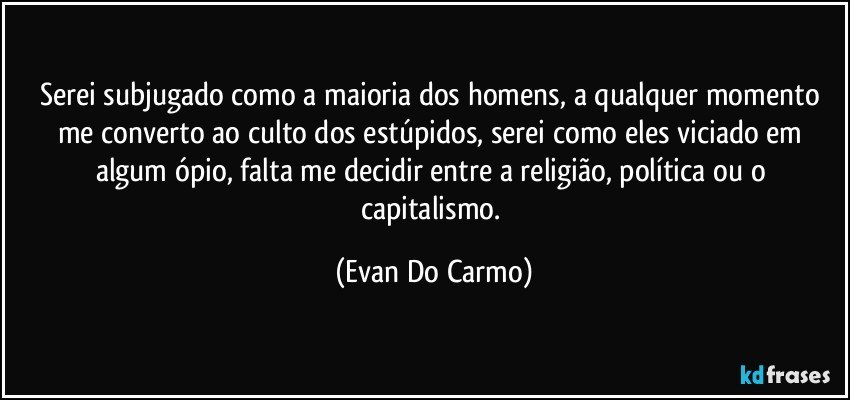 Serei subjugado como a maioria dos homens, a qualquer momento me converto ao culto dos estúpidos, serei como eles viciado em algum ópio, falta me decidir entre a religião, política ou o capitalismo. (Evan Do Carmo)