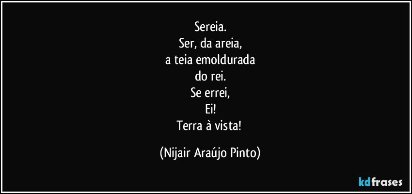 Sereia.
Ser, da areia,
a teia emoldurada
do rei.
Se errei,
Ei!
Terra à vista! (Nijair Araújo Pinto)