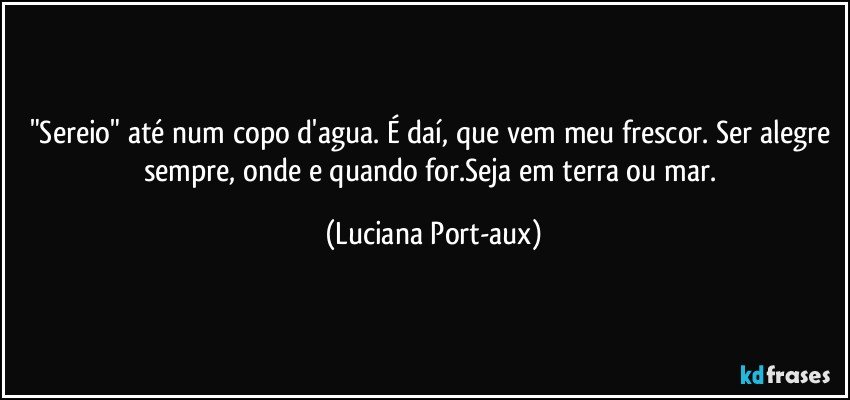 "Sereio" até num copo d'agua. É daí, que vem meu frescor. Ser alegre sempre, onde e quando for.Seja em terra ou mar. (Luciana Port-aux)