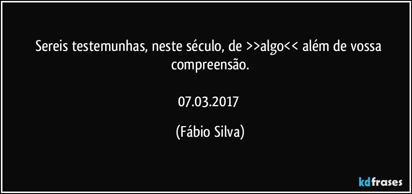 Sereis testemunhas, neste século, de >>algo<< além de vossa compreensão.

07.03.2017 (Fábio Silva)