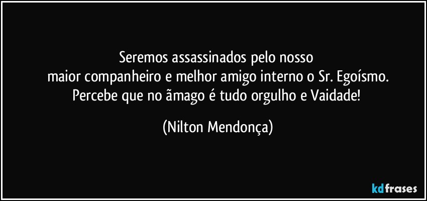 Seremos assassinados pelo nosso 
maior companheiro e melhor amigo interno o Sr. Egoísmo.
Percebe que no ãmago é tudo orgulho e Vaidade! (Nilton Mendonça)