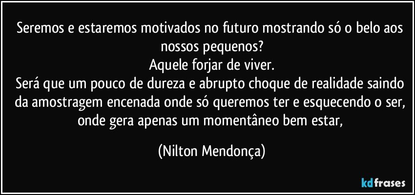 Seremos e estaremos motivados no futuro mostrando só o belo aos nossos pequenos?
Aquele forjar de viver.
Será que um pouco de dureza e abrupto choque de realidade saindo da amostragem encenada onde só queremos ter e esquecendo o ser, onde gera apenas um momentâneo bem estar, (Nilton Mendonça)