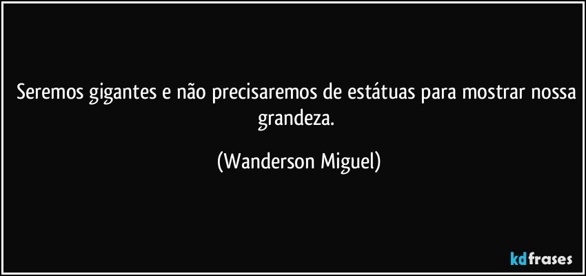 Seremos gigantes e não precisaremos de estátuas para mostrar nossa grandeza. (Wanderson Miguel)