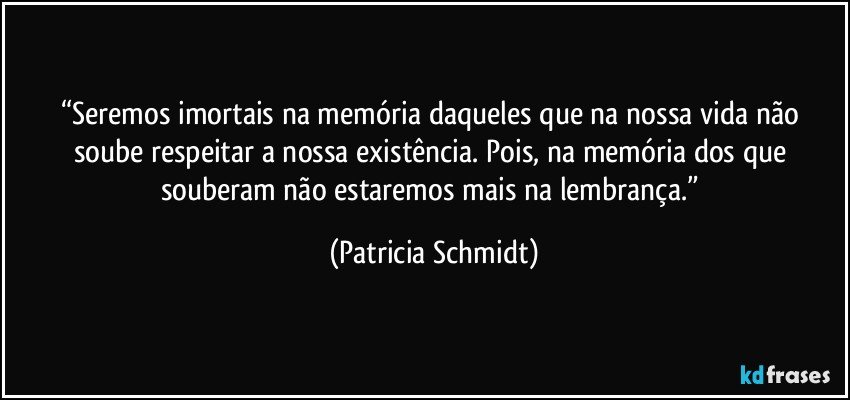 “Seremos imortais na memória daqueles que na nossa vida não soube respeitar a nossa existência. Pois, na memória dos que souberam não estaremos mais na lembrança.” (Patricia Schmidt)