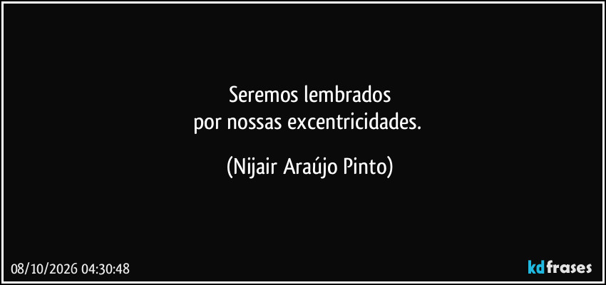 Seremos lembrados
por nossas excentricidades. (Nijair Araújo Pinto)