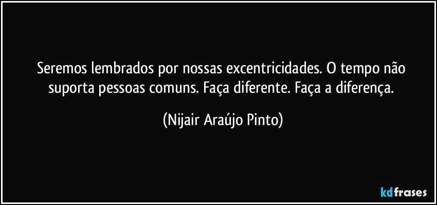 Seremos lembrados por nossas excentricidades. O tempo não suporta pessoas comuns. Faça diferente. Faça a diferença. (Nijair Araújo Pinto)