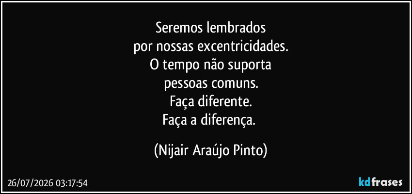 Seremos lembrados
por nossas excentricidades.
O tempo não suporta
pessoas comuns.
Faça diferente.
Faça a diferença. (Nijair Araújo Pinto)