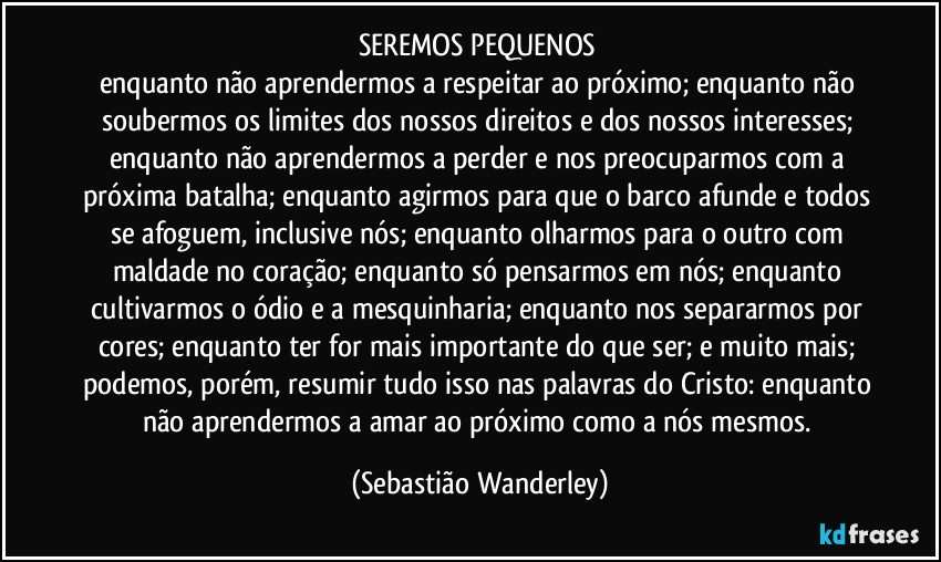 SEREMOS PEQUENOS 
enquanto não aprendermos a respeitar ao próximo; enquanto não soubermos os limites dos nossos direitos e dos nossos interesses; enquanto não aprendermos a perder e nos preocuparmos com a próxima batalha; enquanto agirmos para que o barco afunde e todos se afoguem, inclusive nós; enquanto olharmos para o outro com maldade no coração; enquanto só pensarmos em nós; enquanto cultivarmos o ódio e a mesquinharia; enquanto nos separarmos por cores; enquanto ter for mais importante do que ser; e muito mais; podemos, porém, resumir tudo isso nas palavras do Cristo: enquanto não aprendermos a amar ao próximo como a nós mesmos. (Sebastião Wanderley)
