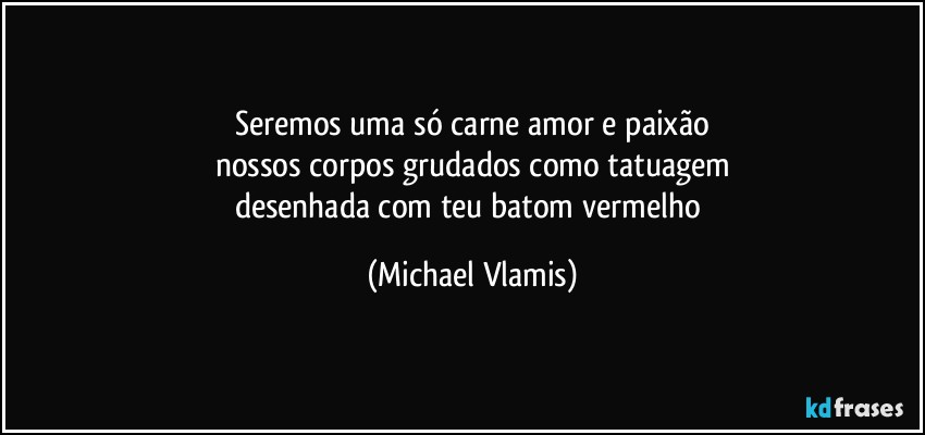 Seremos uma só carne amor e paixão
nossos corpos grudados como tatuagem
desenhada com teu batom vermelho (Michael Vlamis)