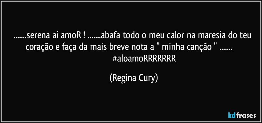 ...serena aí  amoR ! ...abafa todo  o meu calor na maresia do teu coração  e faça  da mais  breve nota a " minha canção " ...                                                        #aloamoRRRRRRR (Regina Cury)