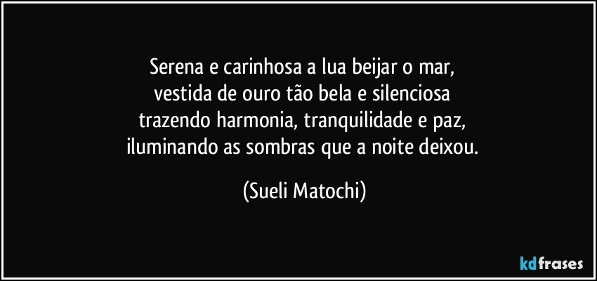 Serena e carinhosa a lua beijar o mar, 
vestida de ouro tão bela e silenciosa 
trazendo harmonia, tranquilidade e paz, 
iluminando as sombras que a noite deixou. (Sueli Matochi)