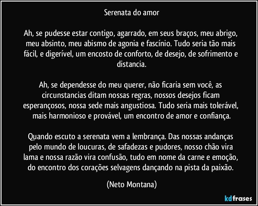 Serenata do amor

Ah, se pudesse estar contigo, agarrado, em seus braços, meu abrigo, meu absinto, meu abismo de agonia e fascínio. Tudo seria tão mais fácil, e digerível, um encosto de conforto, de desejo, de sofrimento e distancia.

Ah, se dependesse do meu querer, não ficaria sem você, as circunstancias ditam nossas regras, nossos desejos ficam esperançosos, nossa sede mais angustiosa.  Tudo seria mais tolerável, mais harmonioso e provável, um encontro de amor e confiança.

Quando escuto a serenata vem a lembrança.  Das nossas andanças pelo mundo de loucuras, de safadezas e pudores, nosso chão vira lama e nossa razão vira confusão, tudo em nome da carne e emoção, do encontro dos corações selvagens dançando na pista da paixão. (Neto Montana)