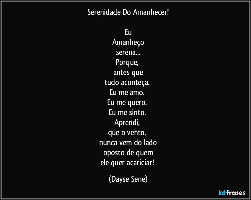 Serenidade Do Amanhecer!

Eu
Amanheço
serena...
Porque, 
antes que
tudo aconteça. 
Eu me amo. 
Eu me quero. 
Eu me sinto. 
Aprendi, 
que o vento, 
nunca vem do lado
oposto de quem
ele quer acariciar! (Dayse Sene)