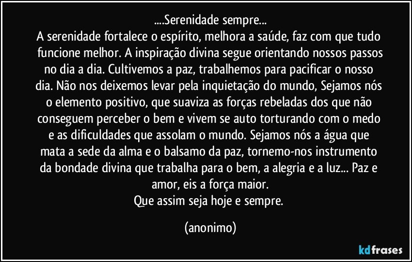 ...Serenidade sempre...
A serenidade fortalece o espírito, melhora a saúde, faz com que tudo funcione melhor. A inspiração divina segue orientando nossos passos
no dia a dia. Cultivemos a paz, trabalhemos para pacificar o nosso dia. Não nos deixemos levar pela inquietação do mundo, Sejamos nós o elemento positivo, que suaviza as forças rebeladas dos que não conseguem perceber o bem e vivem se auto torturando com o medo e as dificuldades que assolam o mundo. Sejamos nós a água que mata a sede da alma e o balsamo da paz, tornemo-nos instrumento da bondade divina que trabalha para o bem, a alegria e a luz... Paz e amor, eis a força maior.
Que assim seja hoje e sempre. (anonimo)