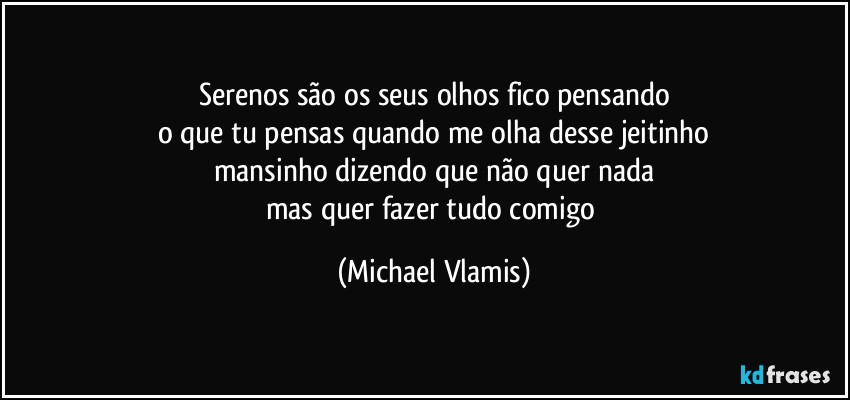 Serenos são os seus olhos fico pensando
o que tu pensas quando me olha desse jeitinho
mansinho dizendo que não quer nada
mas quer fazer tudo comigo (Michael Vlamis)