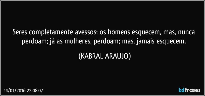 Seres completamente avessos: os homens esquecem, mas, nunca perdoam; já as mulheres, perdoam; mas, jamais esquecem. (KABRAL ARAUJO)