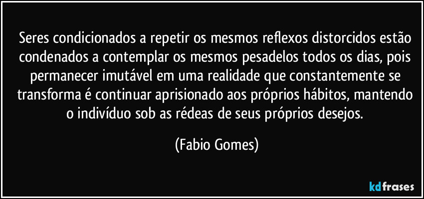 Seres condicionados a repetir os mesmos reflexos distorcidos estão condenados a contemplar os mesmos pesadelos todos os dias, pois permanecer imutável em uma realidade que constantemente se transforma é continuar aprisionado aos próprios hábitos, mantendo o indivíduo sob as rédeas de seus próprios desejos. (Fabio Gomes)